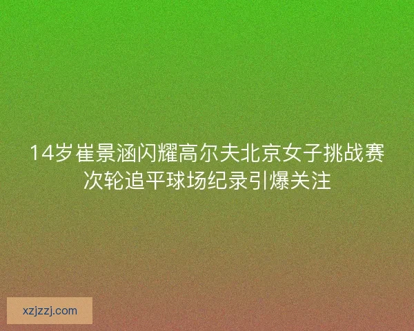 14岁崔景涵闪耀高尔夫北京女子挑战赛次轮追平球场纪录引爆关注