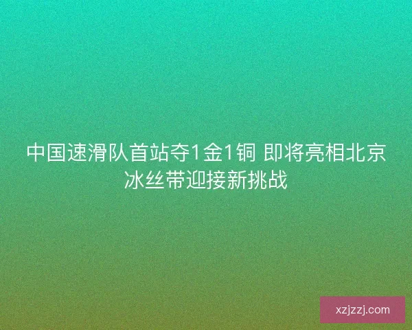 中国速滑队首站夺1金1铜 即将亮相北京冰丝带迎接新挑战