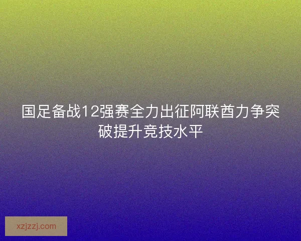 国足备战12强赛全力出征阿联酋力争突破提升竞技水平