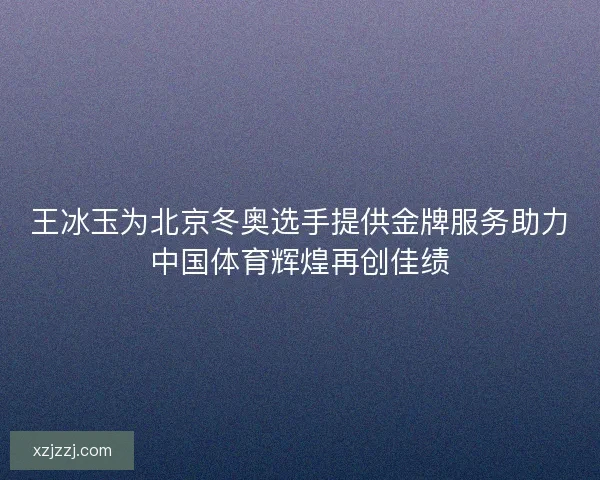 王冰玉为北京冬奥选手提供金牌服务助力中国体育辉煌再创佳绩