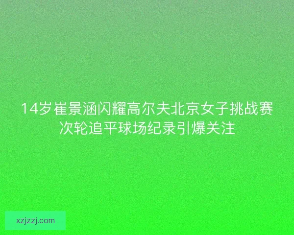 14岁崔景涵闪耀高尔夫北京女子挑战赛次轮追平球场纪录引爆关注 14岁崔景涵闪耀高尔夫北京女子挑战赛次轮追平球场纪录引爆关注