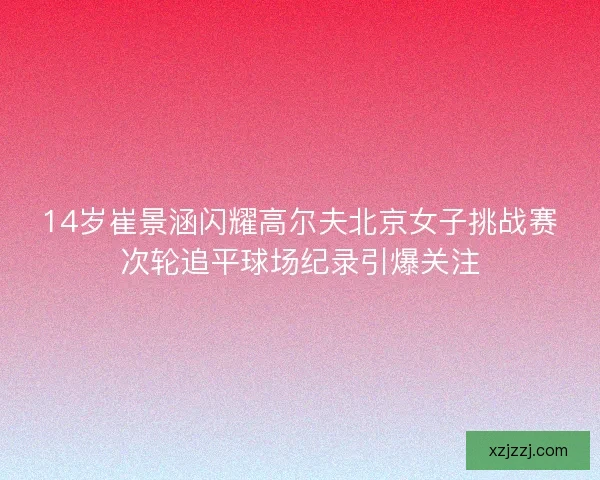 14岁崔景涵闪耀高尔夫北京女子挑战赛次轮追平球场纪录引爆关注 14岁崔景涵闪耀高尔夫北京女子挑战赛次轮追平球场纪录引爆关注