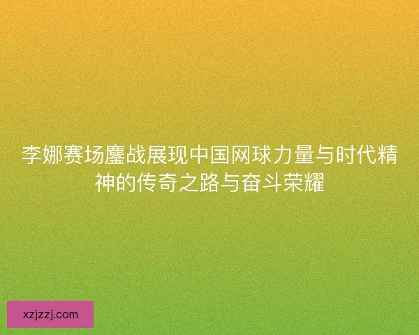 李娜赛场鏖战展现中国网球力量与时代精神的传奇之路与奋斗荣耀