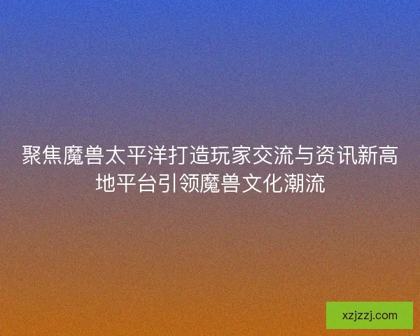 聚焦魔兽太平洋打造玩家交流与资讯新高地平台引领魔兽文化潮流 聚焦魔兽太平洋打造玩家交流与资讯新高地平台引领魔兽文化潮流