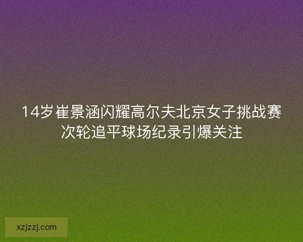 14岁崔景涵闪耀高尔夫北京女子挑战赛次轮追平球场纪录引爆关注