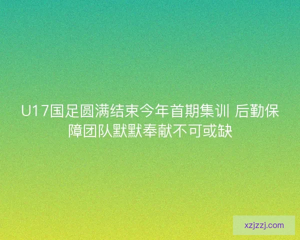 U17国足圆满结束今年首期集训 后勤保障团队默默奉献不可或缺
