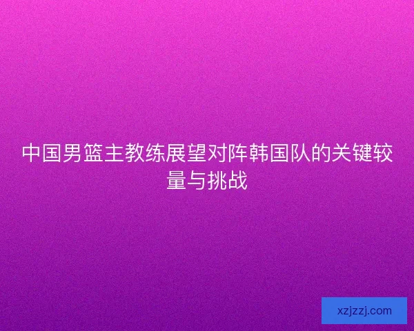 中国男篮主教练展望对阵韩国队的关键较量与挑战