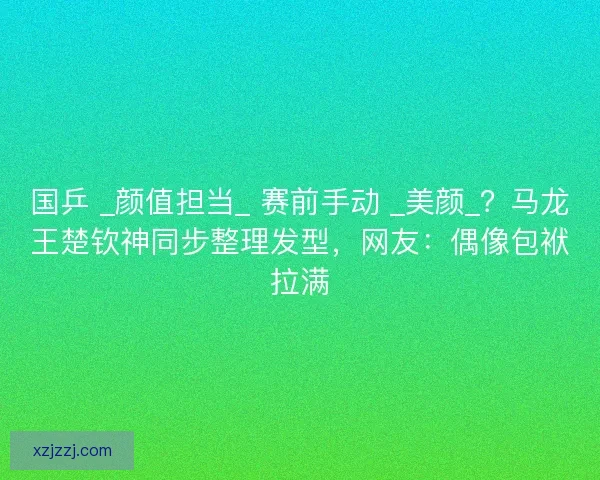 国乒 _颜值担当_ 赛前手动 _美颜_？马龙王楚钦神同步整理发型，网友：偶像包袱拉满