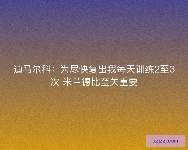 迪马尔科：为尽快复出我每天训练2至3次 米兰德比至关重要